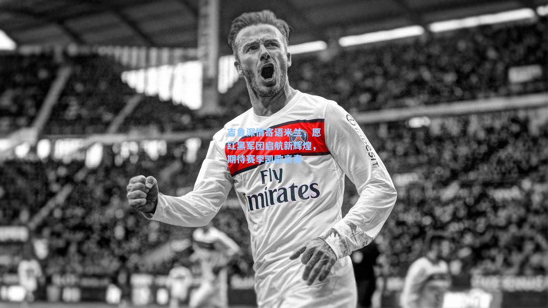 吉鲁深情寄语米兰，愿红黑军团启航新辉煌，期待赛季凯歌高奏