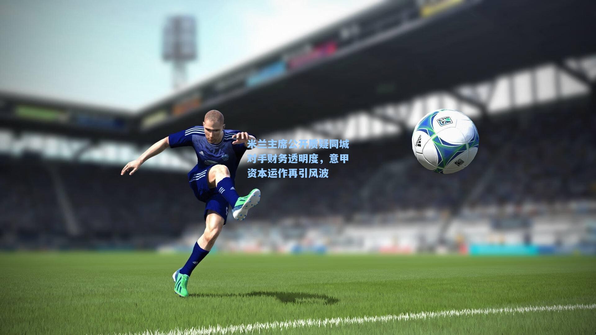 米兰主席公开质疑同城对手财务透明度，意甲资本运作再引风波